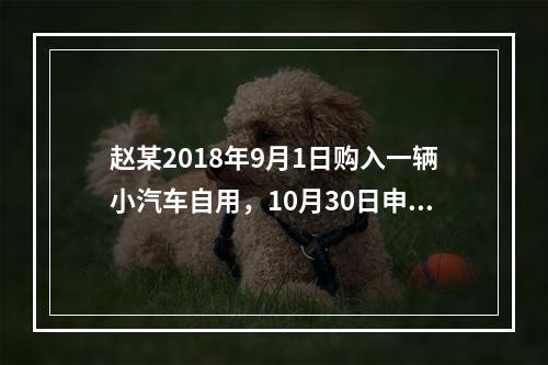 赵某2018年9月1日购入一辆小汽车自用，10月30日申报并