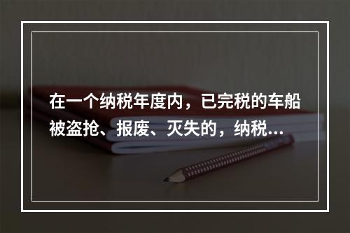 在一个纳税年度内，已完税的车船被盗抢、报废、灭失的，纳税人可