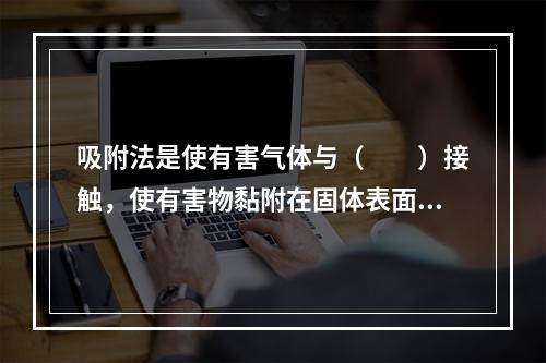 吸附法是使有害气体与（　　）接触，使有害物黏附在固体表面上