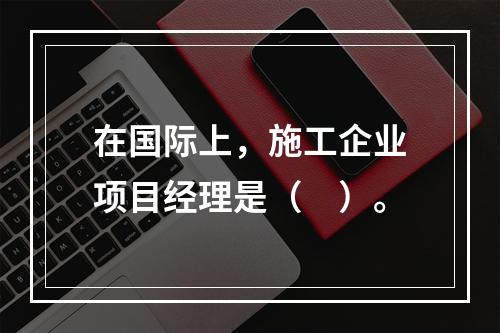 在国际上，施工企业项目经理是（　）。