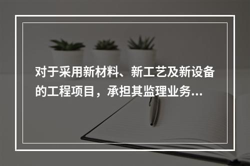 对于采用新材料、新工艺及新设备的工程项目，承担其监理业务的项