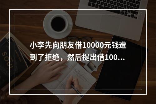 小李先向朋友借10000元钱遭到了拒绝，然后提出借1000元