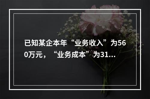 已知某企本年“业务收入”为560万元，“业务成本”为310万