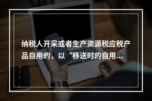 纳税人开采或者生产资源税应税产品自用的，以“移送时的自用数量