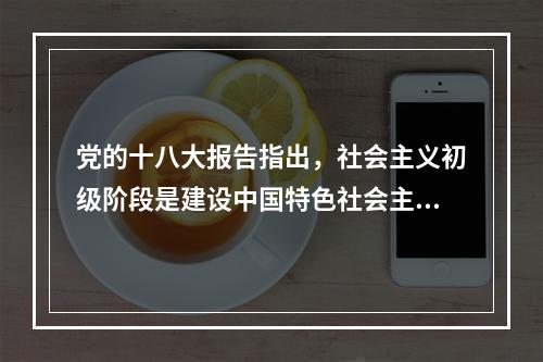 党的十八大报告指出，社会主义初级阶段是建设中国特色社会主义的