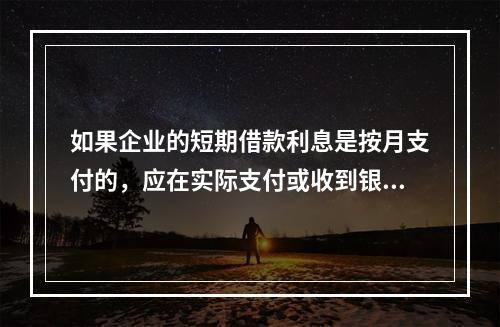 如果企业的短期借款利息是按月支付的，应在实际支付或收到银行的