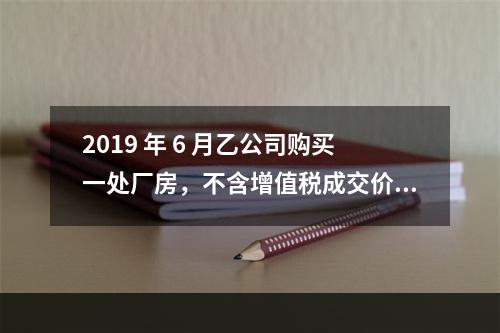 2019 年 6 月乙公司购买一处厂房，不含增值税成交价格为