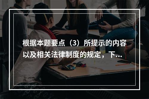 根据本题要点（3）所提示的内容以及相关法律制度的规定，下列各