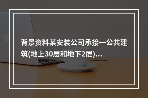 背景资料某安装公司承接一公共建筑(地上30层和地下2层)的电