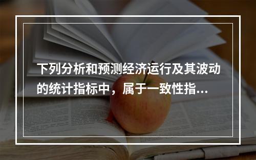 下列分析和预测经济运行及其波动的统计指标中，属于一致性指标的