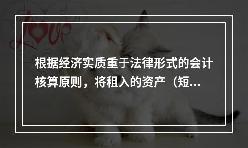 根据经济实质重于法律形式的会计核算原则，将租入的资产（短期租