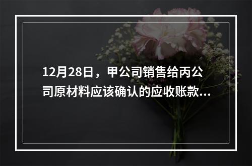 12月28日，甲公司销售给丙公司原材料应该确认的应收账款为（