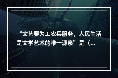 “文艺要为工农兵服务，人民生活是文学艺术的唯一源泉”是（）中