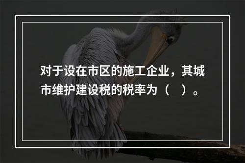 对于设在市区的施工企业，其城市维护建设税的税率为（　）。