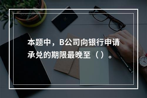 本题中，B公司向银行申请承兑的期限最晚至（ ）。