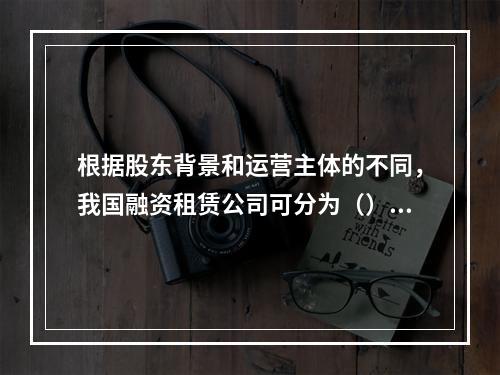 根据股东背景和运营主体的不同，我国融资租赁公司可分为（）。