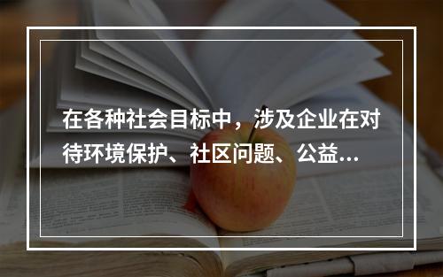 在各种社会目标中，涉及企业在对待环境保护、社区问题、公益事业