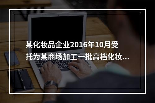 某化妆品企业2016年10月受托为某商场加工一批高档化妆品，