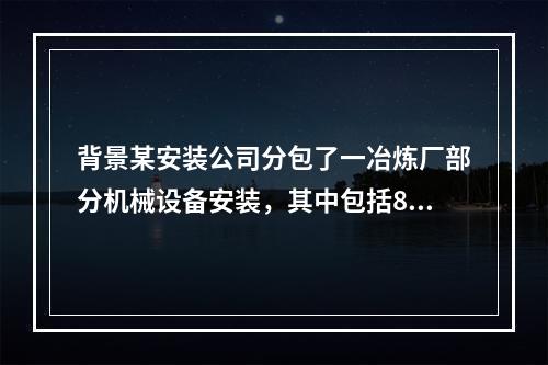 背景某安装公司分包了一冶炼厂部分机械设备安装，其中包括8台空