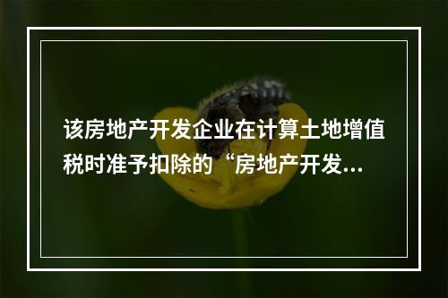 该房地产开发企业在计算土地增值税时准予扣除的“房地产开发费用