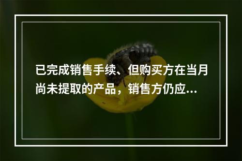 已完成销售手续、但购买方在当月尚未提取的产品，销售方仍应作为