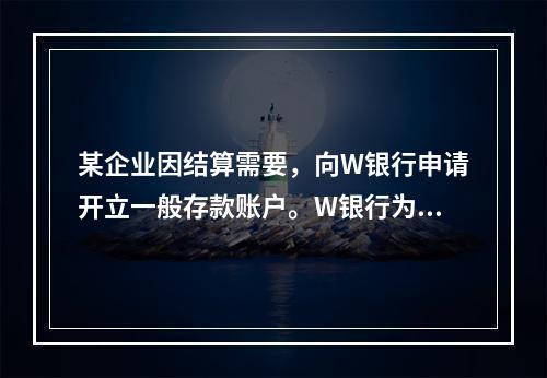 某企业因结算需要，向W银行申请开立一般存款账户。W银行为该账