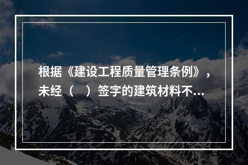 根据《建设工程质量管理条例》，未经（　）签字的建筑材料不得在