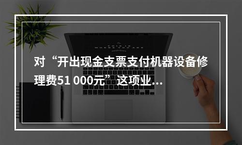 对“开出现金支票支付机器设备修理费51 000元”这项业务，