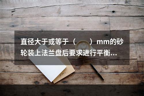 直径大于或等于（　　）mm的砂轮装上法兰盘后要求进行平衡调试