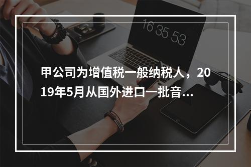 甲公司为增值税一般纳税人，2019年5月从国外进口一批音响，