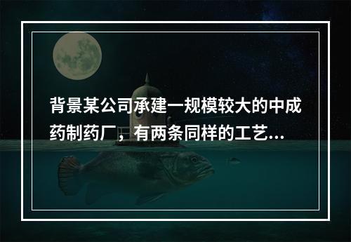 背景某公司承建一规模较大的中成药制药厂，有两条同样的工艺生产