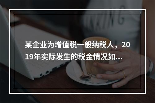 某企业为增值税一般纳税人，2019年实际发生的税金情况如下：