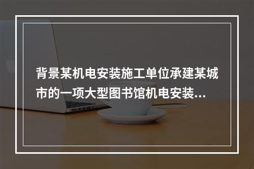 背景某机电安装施工单位承建某城市的一项大型图书馆机电安装工程