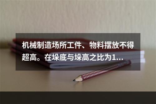 机械制造场所工件、物料摆放不得超高。在垛底与垛高之比为1∶2