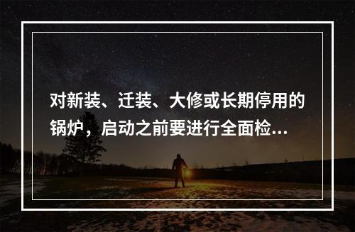 对新装、迁装、大修或长期停用的锅炉，启动之前要进行全面检查。