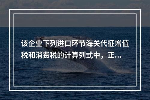 该企业下列进口环节海关代征增值税和消费税的计算列式中，正确的