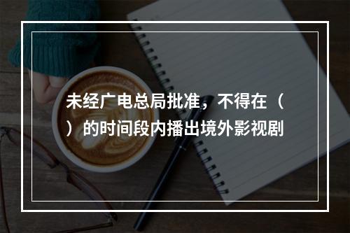 未经广电总局批准，不得在（）的时间段内播出境外影视剧