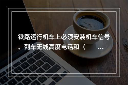 铁路运行机车上必须安装机车信号、列车无线高度电话和（　　）