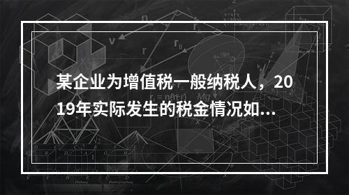 某企业为增值税一般纳税人，2019年实际发生的税金情况如下：