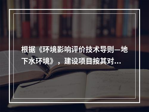 根据《环境影响评价技术导则—地下水环境》，建设项目按其对地下