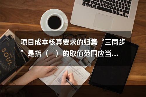 项目成本核算要求的归集“三同步”是指（　）的取值范围应当一致