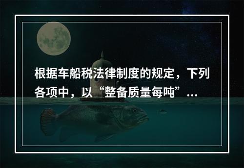 根据车船税法律制度的规定，下列各项中，以“整备质量每吨”为计