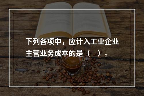 下列各项中，应计入工业企业主营业务成本的是（　）。