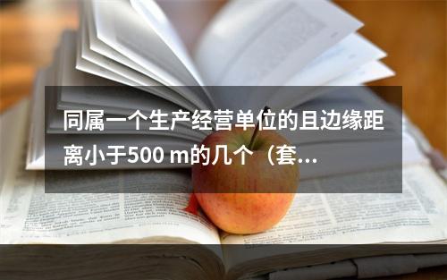 同属一个生产经营单位的且边缘距离小于500 m的几个（套）生