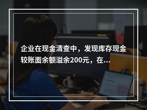 企业在现金清查中，发现库存现金较账面余额溢余200元，在未经