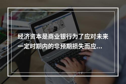 经济资本是商业银行为了应对未来一定时期内的非预期损失而应该持