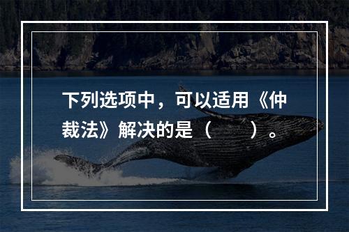 下列选项中，可以适用《仲裁法》解决的是（　　）。