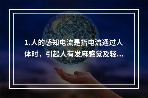 1.人的感知电流是指电流通过人体时，引起人有发麻感觉及轻微针