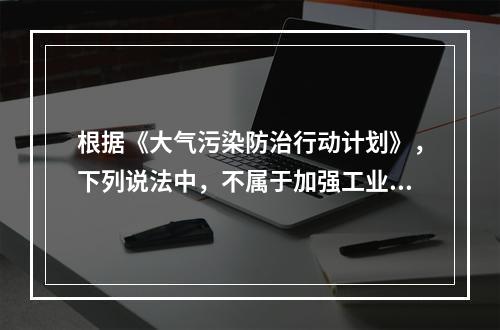 根据《大气污染防治行动计划》，下列说法中，不属于加强工业企业