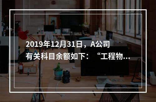 2019年12月31日，A公司有关科目余额如下：“工程物资”